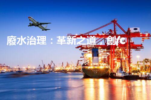 廢水治理：革新之道，創(chuàng)新技術(shù)為何成就環(huán)保奇跡？